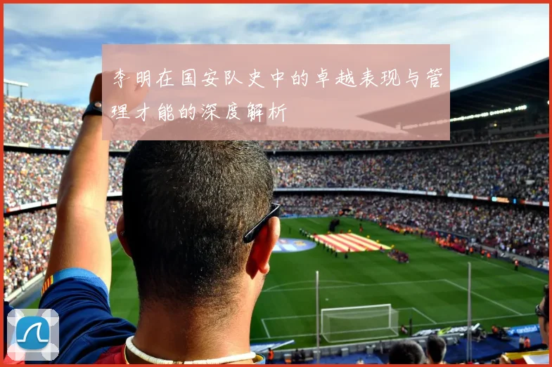 李明在国安队史中的卓越表现与管理才能的深度解析