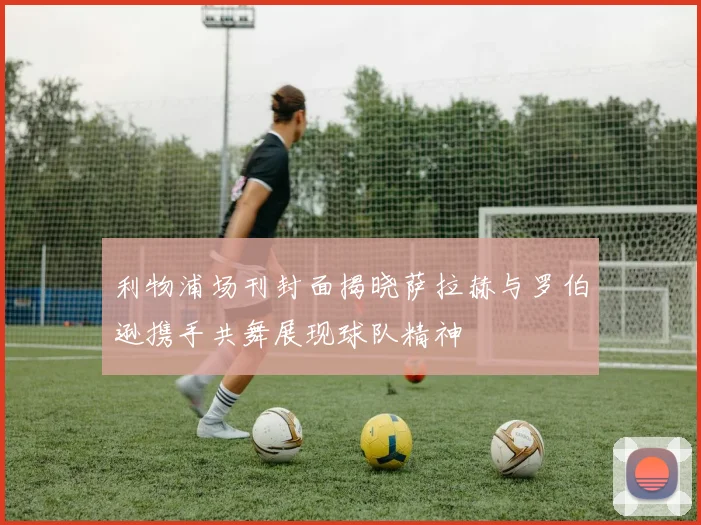 利物浦场刊封面揭晓萨拉赫与罗伯逊携手共舞展现球队精神