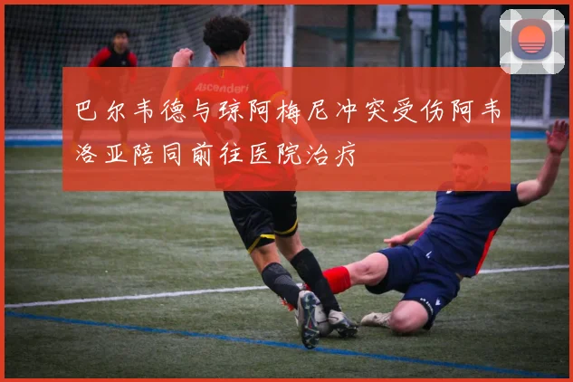 巴尔韦德与琼阿梅尼冲突受伤阿韦洛亚陪同前往医院治疗
