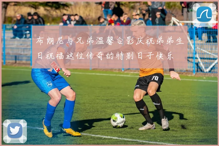 布朗尼与兄弟温馨合影庆祝弟弟生日祝福这位传奇的特别日子快乐
