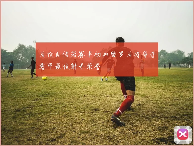马伦自信若赛季初加盟罗马将争夺意甲最佳射手荣誉