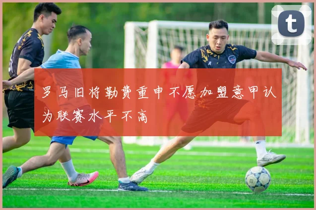 罗马旧将勒费重申不愿加盟意甲认为联赛水平不高
