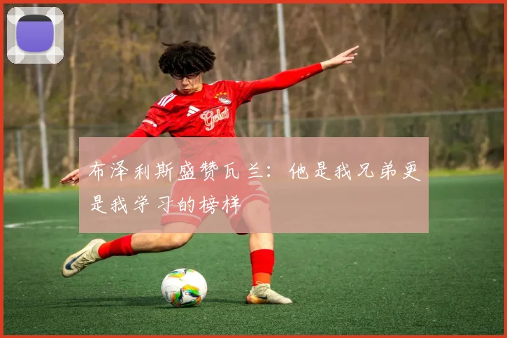 布泽利斯盛赞瓦兰：他是我兄弟更是我学习的榜样