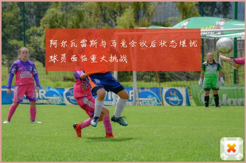 阿尔瓦雷斯与马竞会议后状态堪忧球员面临重大挑战