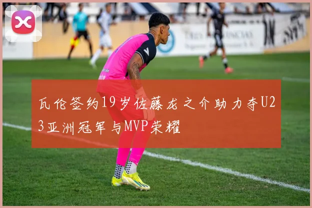 瓦伦签约19岁佐藤龙之介助力夺U23亚洲冠军与MVP荣耀