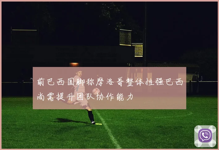 前巴西国脚称摩洛哥整体性强巴西尚需提升团队协作能力