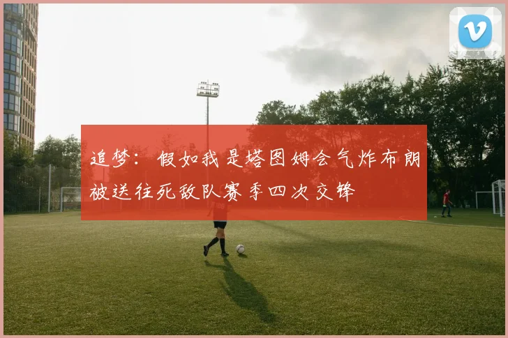 追梦：假如我是塔图姆会气炸布朗被送往死敌队赛季四次交锋