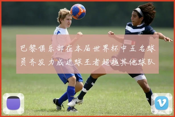 巴黎俱乐部在本届世界杯中五名球员齐发力成进球王者超越其他球队