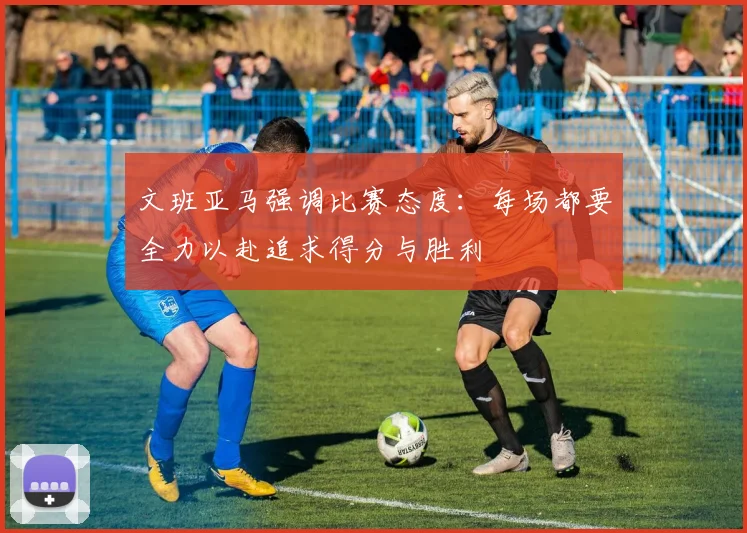 文班亚马强调比赛态度：每场都要全力以赴追求得分与胜利